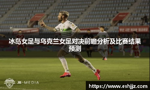 冰岛女足与乌克兰女足对决前瞻分析及比赛结果预测